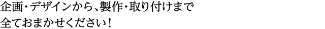 企画・デザインから、製作・取り付けまで 全ておまかせください！