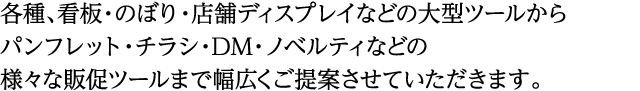 各種、看板・のぼり・店舗ディスプレイなどの大型ツールから パンフレット・チラシ・DM・ノベルティなどの 様々な販促ツールまで幅広くご提案させていただきます。